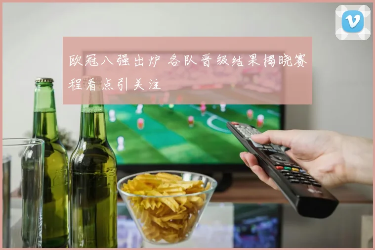 欧冠八强出炉 各队晋级结果揭晓赛程看点引关注