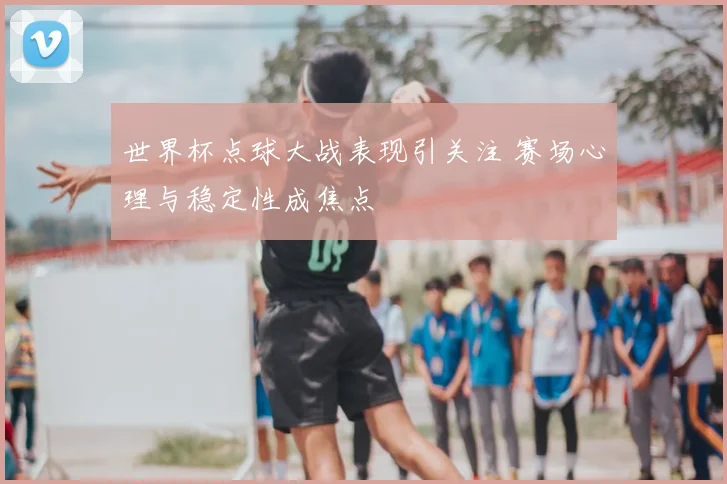 世界杯点球大战表现引关注 赛场心理与稳定性成焦点