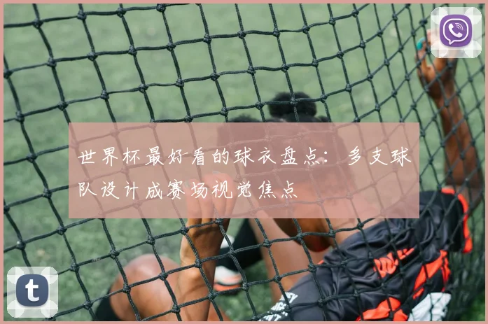 世界杯最好看的球衣盘点:多支球队设计成赛场视觉焦点