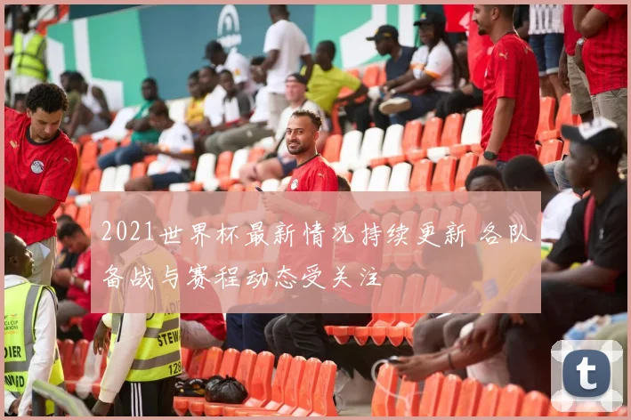 2021世界杯最新情况持续更新 各队备战与赛程动态受关注
