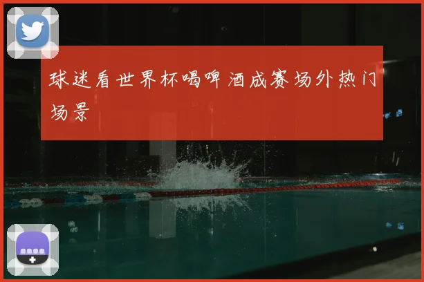 球迷看世界杯喝啤酒成赛场外热门场景