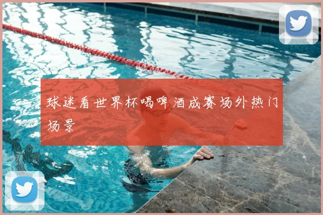 球迷看世界杯喝啤酒成赛场外热门场景