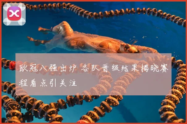 欧冠八强出炉 各队晋级结果揭晓赛程看点引关注
