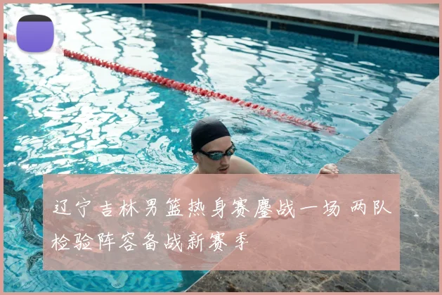 辽宁吉林男篮热身赛鏖战一场 两队检验阵容备战新赛季