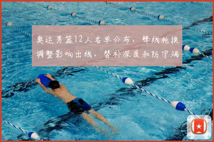 奥运男篮12人名单公布，锋线轮换调整影响出线、替补深度和防守端考验