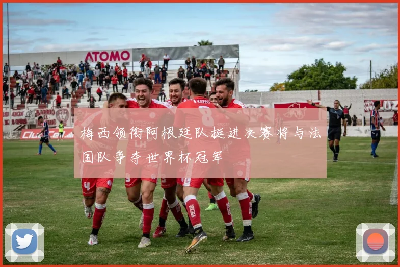 梅西领衔阿根廷队挺进决赛将与法国队争夺世界杯冠军