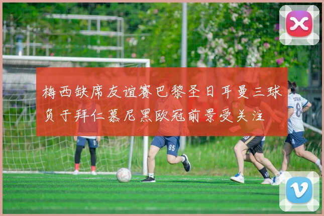 梅西缺席友谊赛巴黎圣日耳曼三球负于拜仁慕尼黑欧冠前景受关注