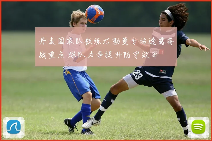 丹麦国家队教练尤勒曼专访透露备战重点 球队力争提升防守效率