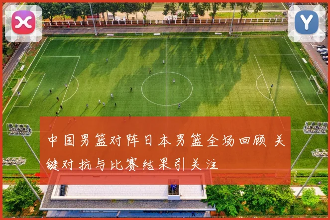 中国男篮对阵日本男篮全场回顾 关键对抗与比赛结果引关注