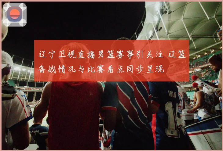 辽宁卫视直播男篮赛事引关注 辽篮备战情况与比赛看点同步呈现