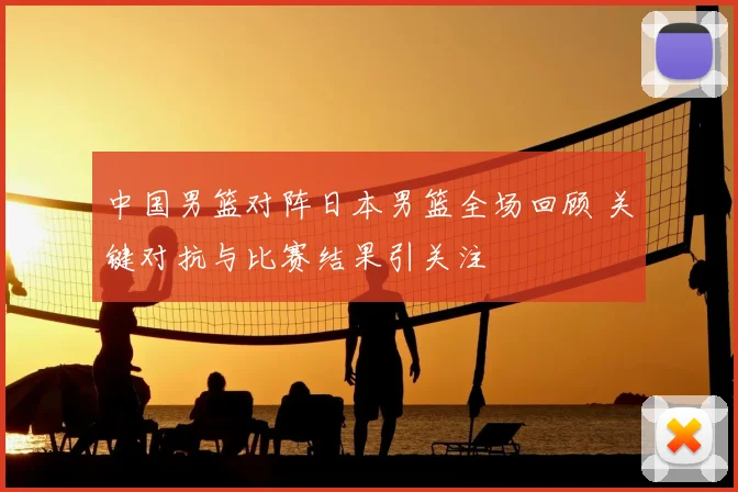 中国男篮对阵日本男篮全场回顾 关键对抗与比赛结果引关注
