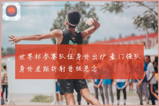 世界杯参赛队伍身价出炉 豪门强队身价差距折射晋级悬念