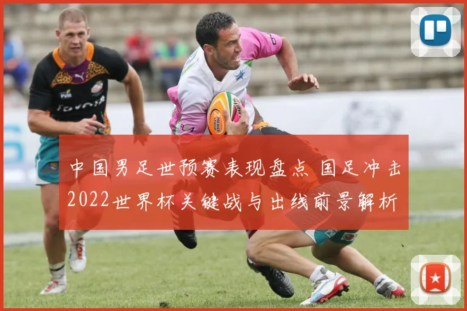 中国男足世预赛表现盘点 国足冲击2022世界杯关键战与出线前景解析