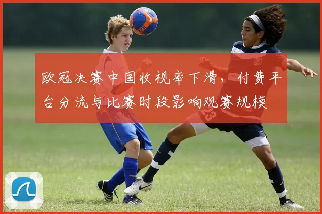 欧冠决赛中国收视率下滑,付费平台分流与比赛时段影响观赛规模