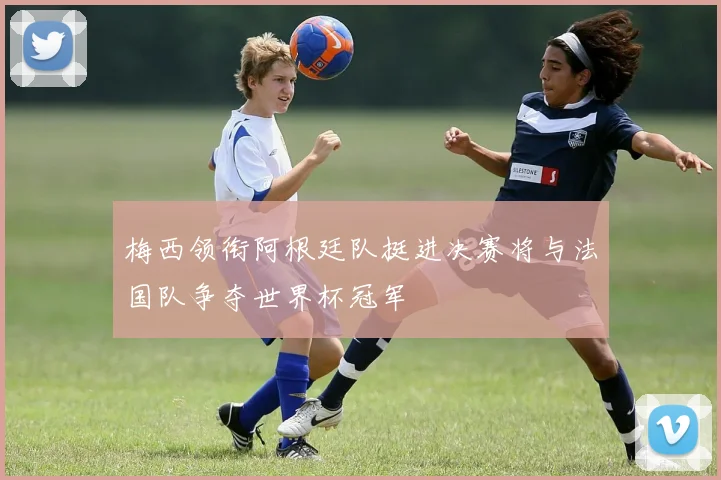 梅西领衔阿根廷队挺进决赛将与法国队争夺世界杯冠军