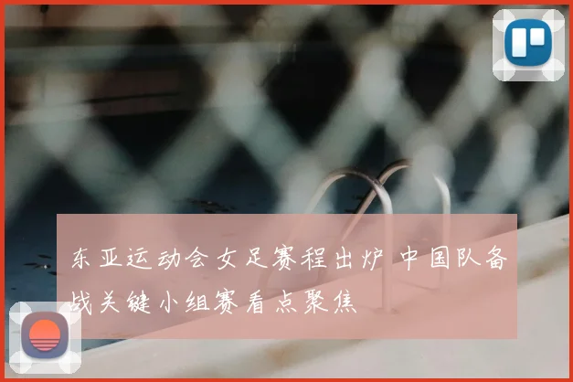 东亚运动会女足赛程出炉 中国队备战关键小组赛看点聚焦