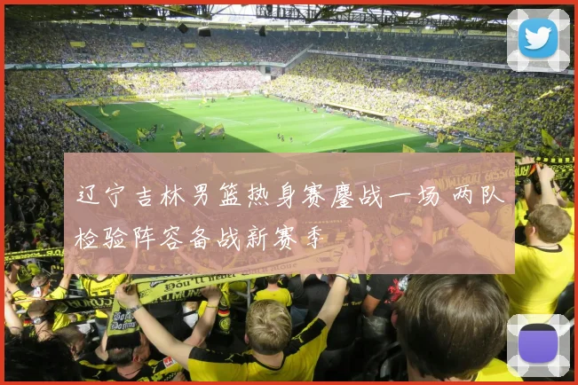 辽宁吉林男篮热身赛鏖战一场 两队检验阵容备战新赛季