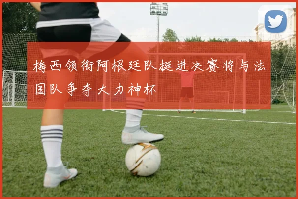 梅西领衔阿根廷队挺进决赛将与法国队争夺大力神杯